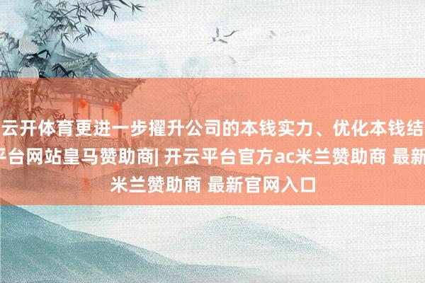 云开体育更进一步擢升公司的本钱实力、优化本钱结构-开云平台网站皇马赞助商| 开云平台官方ac米兰赞助商 最新官网入口