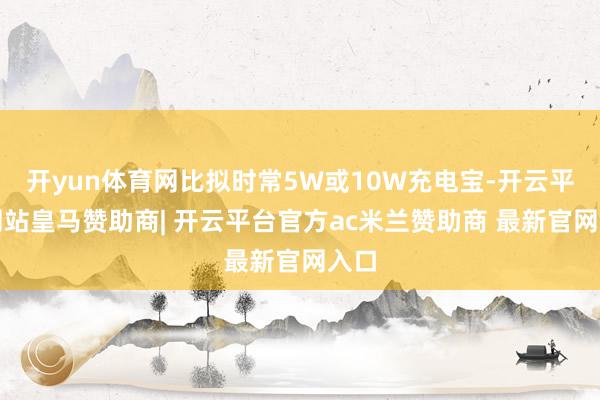 开yun体育网比拟时常5W或10W充电宝-开云平台网站皇马赞助商| 开云平台官方ac米兰赞助商 最新官网入口