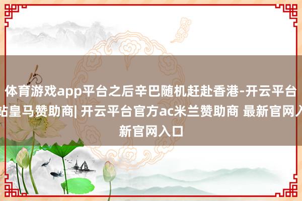 体育游戏app平台之后辛巴随机赶赴香港-开云平台网站皇马赞助商| 开云平台官方ac米兰赞助商 最新官网入口