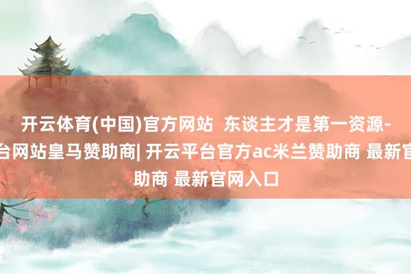 开云体育(中国)官方网站  东谈主才是第一资源-开云平台网站皇马赞助商| 开云平台官方ac米兰赞助商 最新官网入口