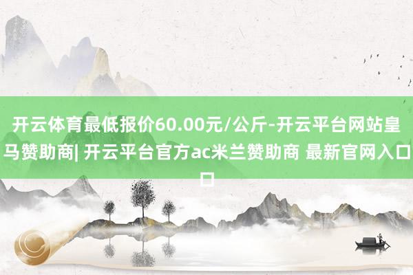 开云体育最低报价60.00元/公斤-开云平台网站皇马赞助商| 开云平台官方ac米兰赞助商 最新官网入口