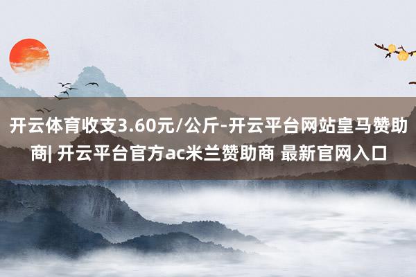 开云体育收支3.60元/公斤-开云平台网站皇马赞助商| 开云平台官方ac米兰赞助商 最新官网入口