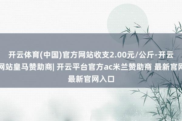 开云体育(中国)官方网站收支2.00元/公斤-开云平台网站皇马赞助商| 开云平台官方ac米兰赞助商 最新官网入口