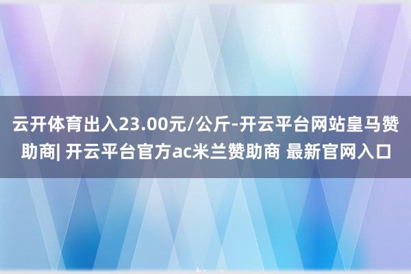云开体育出入23.00元/公斤-开云平台网站皇马赞助商| 开云平台官方ac米兰赞助商 最新官网入口