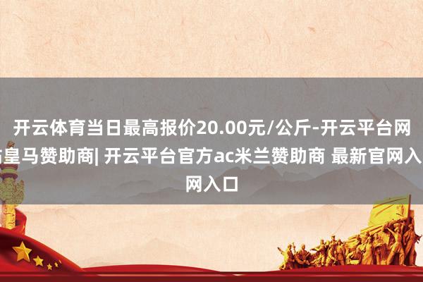 开云体育当日最高报价20.00元/公斤-开云平台网站皇马赞助商| 开云平台官方ac米兰赞助商 最新官网入口