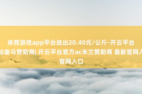 体育游戏app平台进出20.40元/公斤-开云平台网站皇马赞助商| 开云平台官方ac米兰赞助商 最新官网入口