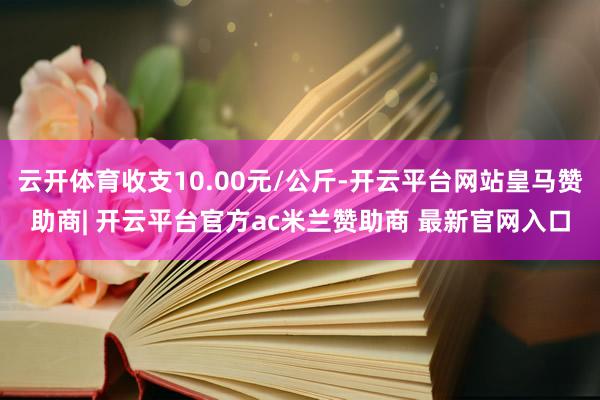 云开体育收支10.00元/公斤-开云平台网站皇马赞助商| 开云平台官方ac米兰赞助商 最新官网入口