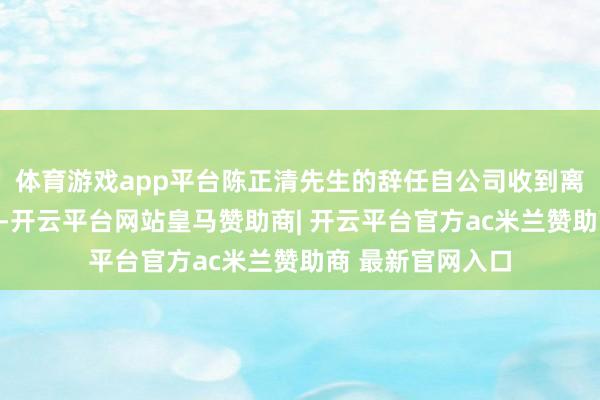 体育游戏app平台陈正清先生的辞任自公司收到离职敷陈之日奏效-开云平台网站皇马赞助商| 开云平台官方ac米兰赞助商 最新官网入口