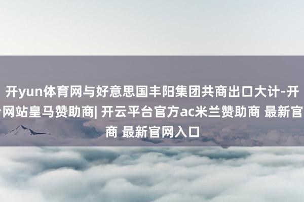 开yun体育网与好意思国丰阳集团共商出口大计-开云平台网站皇马赞助商| 开云平台官方ac米兰赞助商 最新官网入口