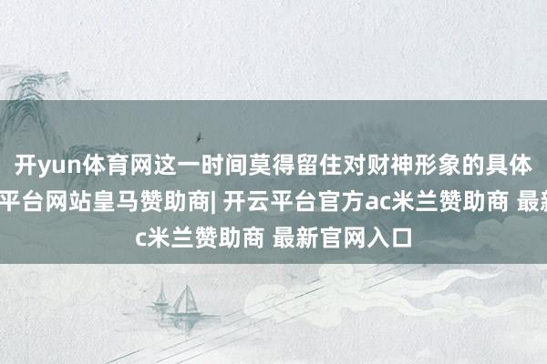 开yun体育网这一时间莫得留住对财神形象的具体描写-开云平台网站皇马赞助商| 开云平台官方ac米兰赞助商 最新官网入口