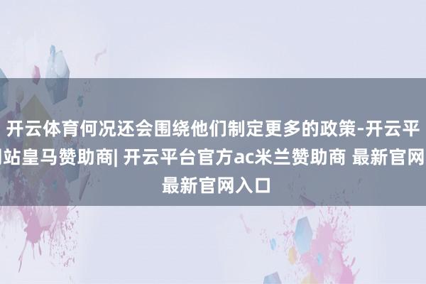 开云体育何况还会围绕他们制定更多的政策-开云平台网站皇马赞助商| 开云平台官方ac米兰赞助商 最新官网入口