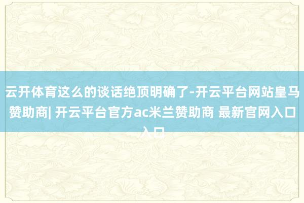 云开体育这么的谈话绝顶明确了-开云平台网站皇马赞助商| 开云平台官方ac米兰赞助商 最新官网入口