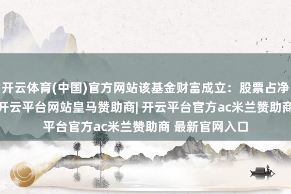 开云体育(中国)官方网站该基金财富成立：股票占净值比92.39%-开云平台网站皇马赞助商| 开云平台官方ac米兰赞助商 最新官网入口