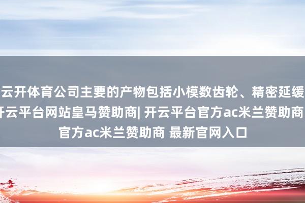 云开体育公司主要的产物包括小模数齿轮、精密延缓器及零部件-开云平台网站皇马赞助商| 开云平台官方ac米兰赞助商 最新官网入口