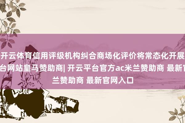 开云体育信用评级机构纠合商场化评价将常态化开展-开云平台网站皇马赞助商| 开云平台官方ac米兰赞助商 最新官网入口