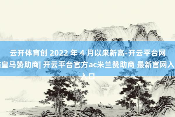 云开体育创 2022 年 4 月以来新高-开云平台网站皇马赞助商| 开云平台官方ac米兰赞助商 最新官网入口