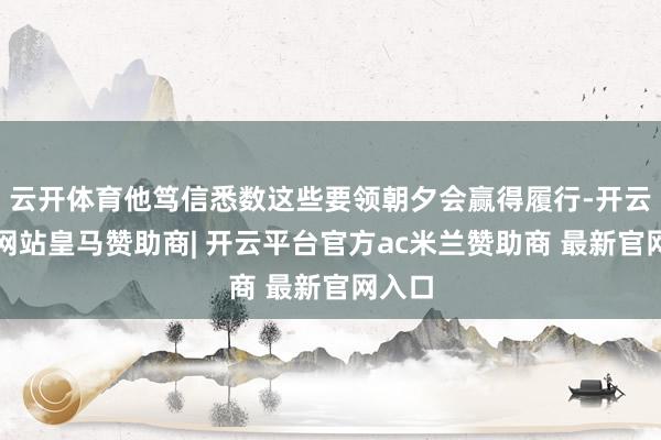 云开体育他笃信悉数这些要领朝夕会赢得履行-开云平台网站皇马赞助商| 开云平台官方ac米兰赞助商 最新官网入口