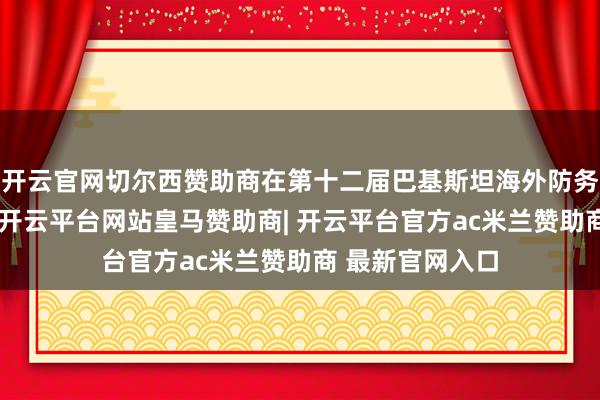 开云官网切尔西赞助商在第十二届巴基斯坦海外防务展览和论坛上-开云平台网站皇马赞助商| 开云平台官方ac米兰赞助商 最新官网入口