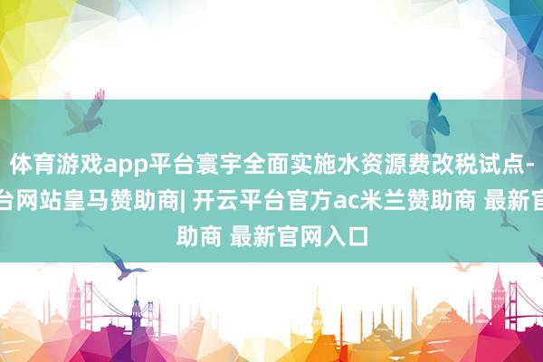 体育游戏app平台寰宇全面实施水资源费改税试点-开云平台网站皇马赞助商| 开云平台官方ac米兰赞助商 最新官网入口