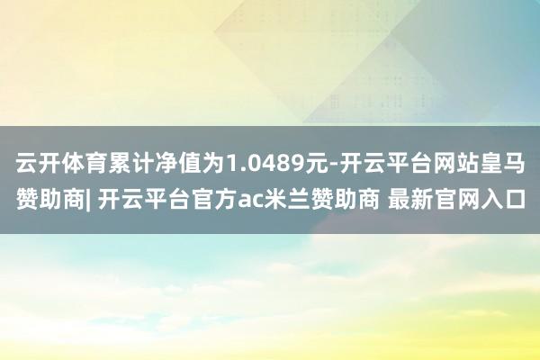 云开体育累计净值为1.0489元-开云平台网站皇马赞助商| 开云平台官方ac米兰赞助商 最新官网入口