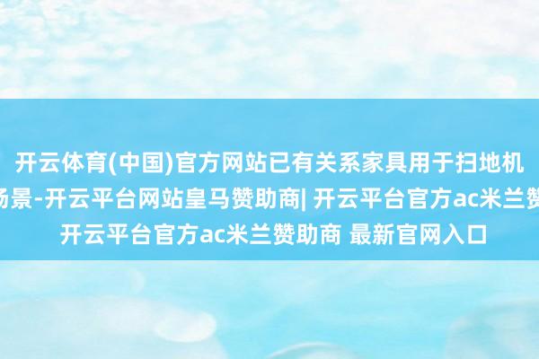 开云体育(中国)官方网站已有关系家具用于扫地机器东谈主等利用及场景-开云平台网站皇马赞助商| 开云平台官方ac米兰赞助商 最新官网入口