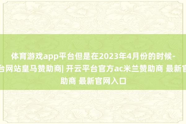 体育游戏app平台但是在2023年4月份的时候-开云平台网站皇马赞助商| 开云平台官方ac米兰赞助商 最新官网入口