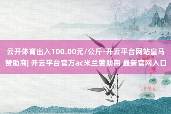 云开体育出入100.00元/公斤-开云平台网站皇马赞助商| 开云平台官方ac米兰赞助商 最新官网入口