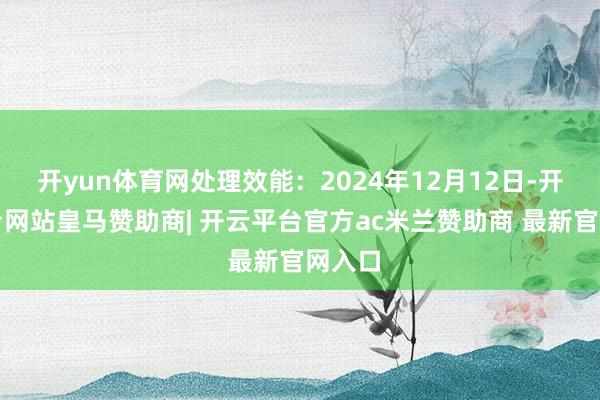 开yun体育网处理效能：2024年12月12日-开云平台网站皇马赞助商| 开云平台官方ac米兰赞助商 最新官网入口