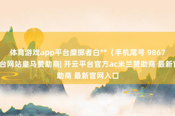 体育游戏app平台糜掷者白**（手机尾号 9867-开云平台网站皇马赞助商| 开云平台官方ac米兰赞助商 最新官网入口