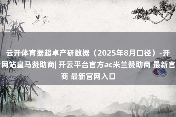 云开体育据超卓产研数据(2025年8月口径)-开云平台网站皇马赞助商| 开云平台官方ac米兰赞助商 最新官网入口