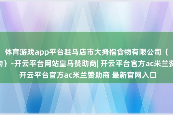 体育游戏app平台驻马店市大拇指食物有限公司（以下简称大拇指食物）-开云平台网站皇马赞助商| 开云平台官方ac米兰赞助商 最新官网入口