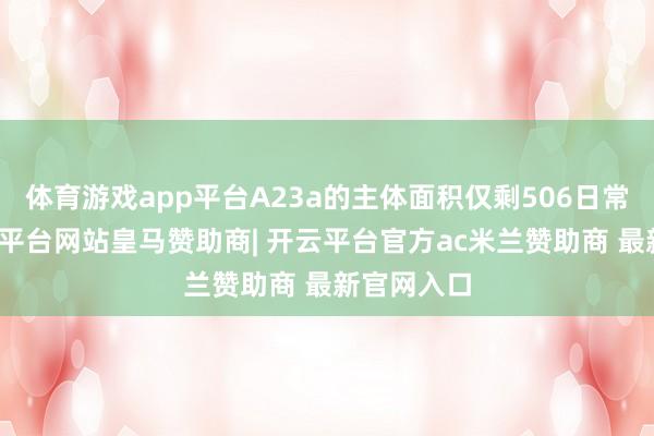 体育游戏app平台A23a的主体面积仅剩506日常公里-开云平台网站皇马赞助商| 开云平台官方ac米兰赞助商 最新官网入口