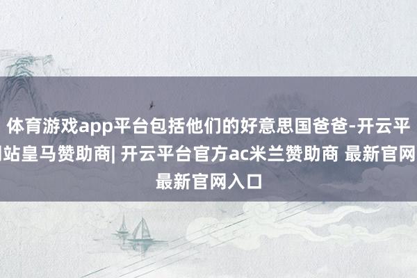 体育游戏app平台包括他们的好意思国爸爸-开云平台网站皇马赞助商| 开云平台官方ac米兰赞助商 最新官网入口