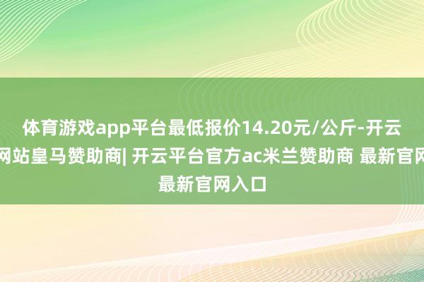 体育游戏app平台最低报价14.20元/公斤-开云平台网站皇马赞助商| 开云平台官方ac米兰赞助商 最新官网入口