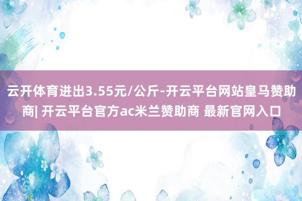 云开体育进出3.55元/公斤-开云平台网站皇马赞助商| 开云平台官方ac米兰赞助商 最新官网入口