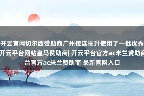 开云官网切尔西赞助商广州接连擢升使用了一批优秀年青校级指导-开云平台网站皇马赞助商| 开云平台官方ac米兰赞助商 最新官网入口
