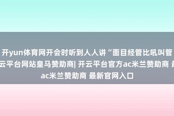 开yun体育网开会时听到人人讲“面目经管比吼叫管用十倍”-开云平台网站皇马赞助商| 开云平台官方ac米兰赞助商 最新官网入口