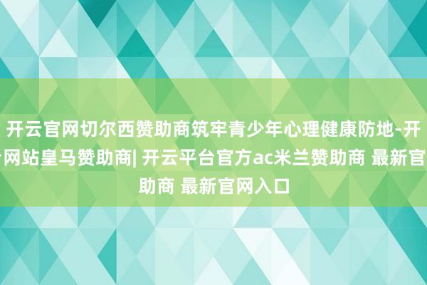 开云官网切尔西赞助商筑牢青少年心理健康防地-开云平台网站皇马赞助商| 开云平台官方ac米兰赞助商 最新官网入口