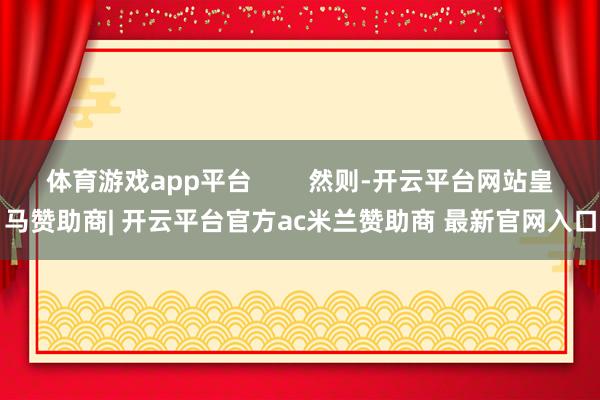 体育游戏app平台 然则-开云平台网站皇马赞助商| 开云平台官方ac米兰赞助商 最新官网入口