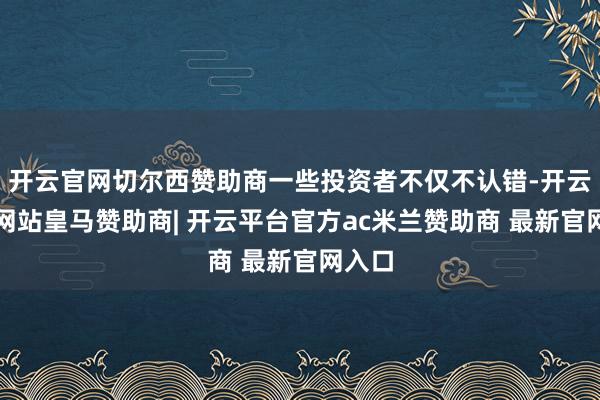 开云官网切尔西赞助商一些投资者不仅不认错-开云平台网站皇马赞助商| 开云平台官方ac米兰赞助商 最新官网入口