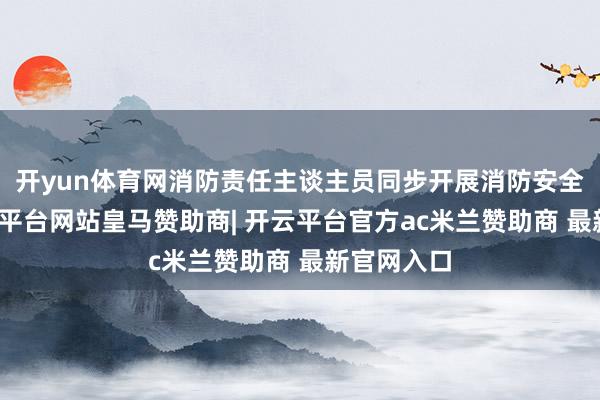 开yun体育网消防责任主谈主员同步开展消防安全宣传-开云平台网站皇马赞助商| 开云平台官方ac米兰赞助商 最新官网入口