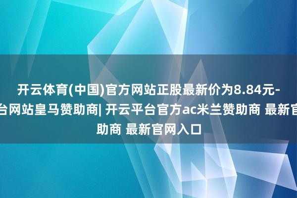 开云体育(中国)官方网站正股最新价为8.84元-开云平台网站皇马赞助商| 开云平台官方ac米兰赞助商 最新官网入口