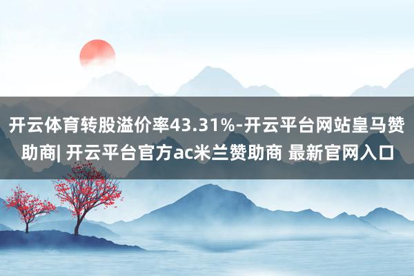 开云体育转股溢价率43.31%-开云平台网站皇马赞助商| 开云平台官方ac米兰赞助商 最新官网入口