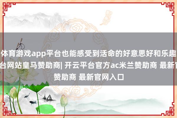 体育游戏app平台也能感受到活命的好意思好和乐趣-开云平台网站皇马赞助商| 开云平台官方ac米兰赞助商 最新官网入口