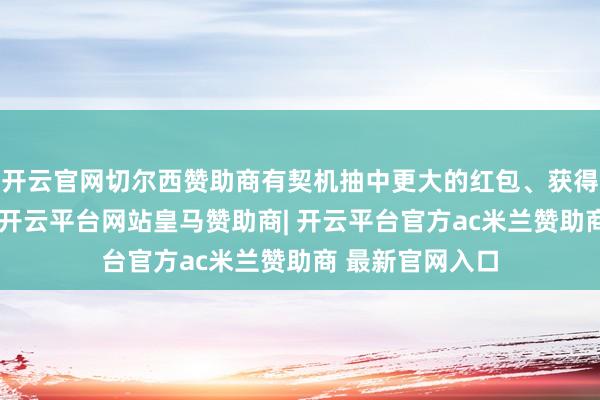 开云官网切尔西赞助商有契机抽中更大的红包、获得更丰厚的奖品-开云平台网站皇马赞助商| 开云平台官方ac米兰赞助商 最新官网入口