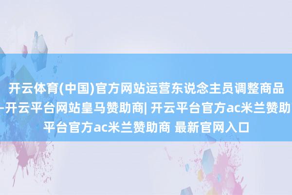 开云体育(中国)官方网站运营东说念主员调整商品胪列和库存建立-开云平台网站皇马赞助商| 开云平台官方ac米兰赞助商 最新官网入口