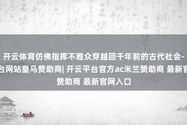 开云体育仿佛指挥不雅众穿越回千年前的古代社会-开云平台网站皇马赞助商| 开云平台官方ac米兰赞助商 最新官网入口