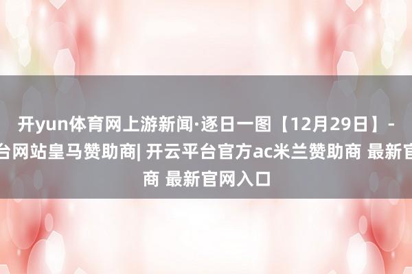 开yun体育网上游新闻·逐日一图【12月29日】-开云平台网站皇马赞助商| 开云平台官方ac米兰赞助商 最新官网入口