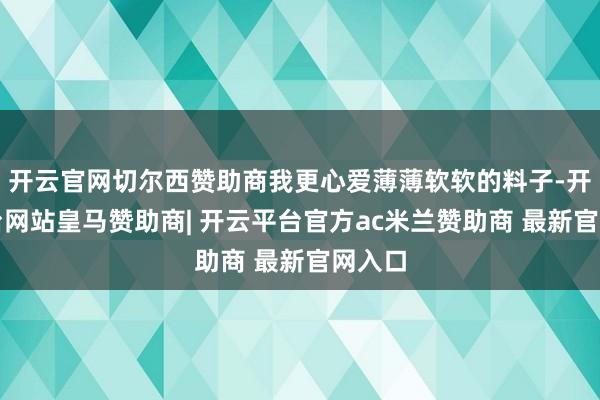 开云官网切尔西赞助商我更心爱薄薄软软的料子-开云平台网站皇马赞助商| 开云平台官方ac米兰赞助商 最新官网入口
