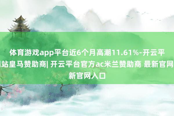 体育游戏app平台近6个月高潮11.61%-开云平台网站皇马赞助商| 开云平台官方ac米兰赞助商 最新官网入口